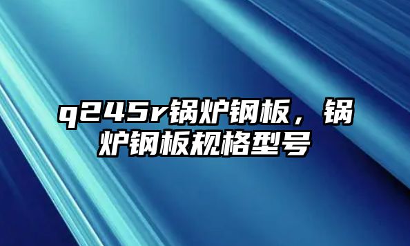 q245r鍋爐鋼板，鍋爐鋼板規(guī)格型號