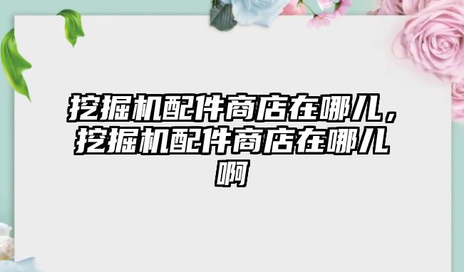 挖掘機配件商店在哪兒，挖掘機配件商店在哪兒啊