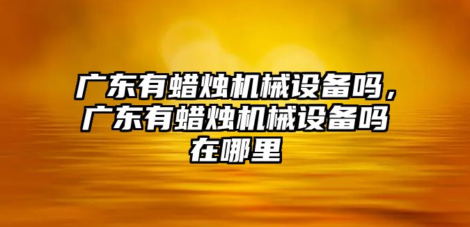 廣東有蠟燭機械設備嗎，廣東有蠟燭機械設備嗎在哪里