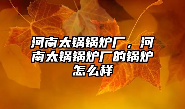 河南太鍋鍋爐廠，河南太鍋鍋爐廠的鍋爐怎么樣