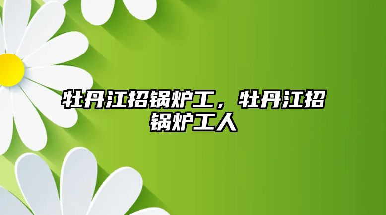 牡丹江招鍋爐工，牡丹江招鍋爐工人