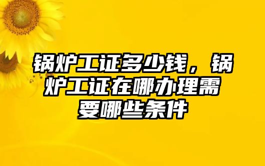 鍋爐工證多少錢(qián)，鍋爐工證在哪辦理需要哪些條件