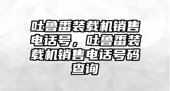 吐魯番裝載機(jī)銷(xiāo)售電話號(hào)，吐魯番裝載機(jī)銷(xiāo)售電話號(hào)碼查詢