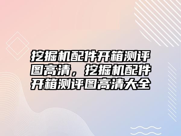 挖掘機配件開箱測評圖高清，挖掘機配件開箱測評圖高清大全