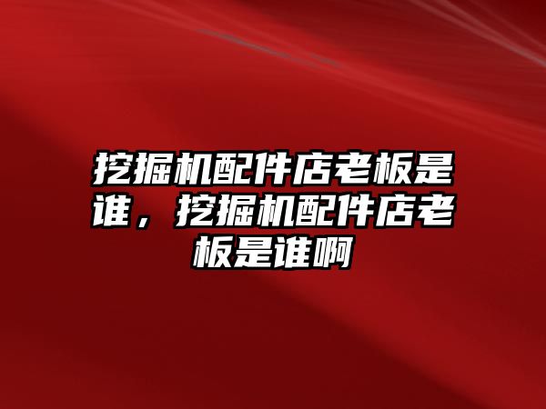 挖掘機配件店老板是誰，挖掘機配件店老板是誰啊