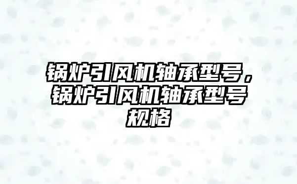 鍋爐引風(fēng)機軸承型號，鍋爐引風(fēng)機軸承型號規(guī)格