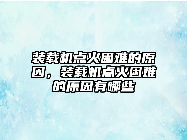 裝載機點火困難的原因，裝載機點火困難的原因有哪些