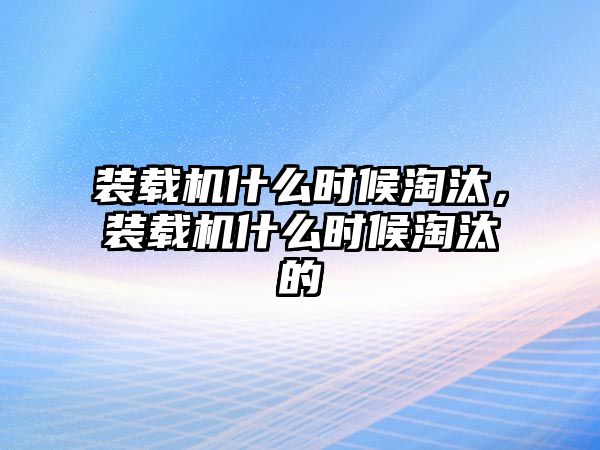 裝載機什么時候淘汰，裝載機什么時候淘汰的