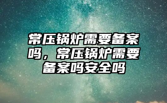 常壓鍋爐需要備案嗎，常壓鍋爐需要備案嗎安全嗎