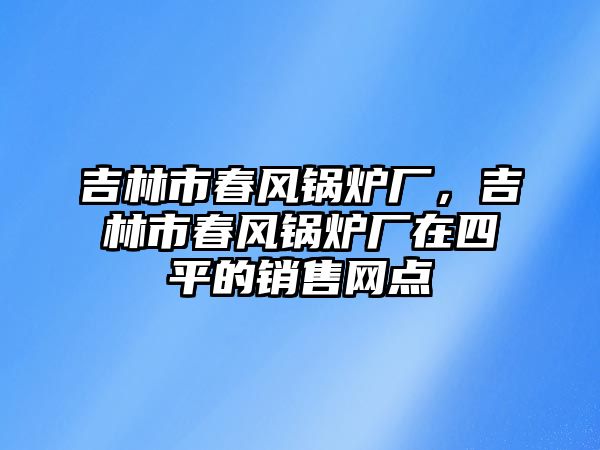 吉林市春風(fēng)鍋爐廠，吉林市春風(fēng)鍋爐廠在四平的銷售網(wǎng)點(diǎn)