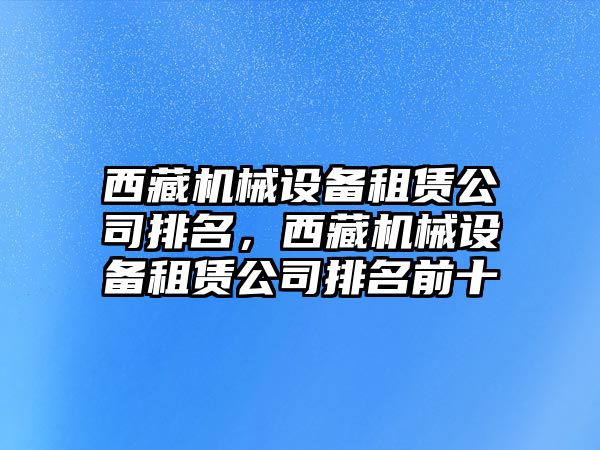 西藏機(jī)械設(shè)備租賃公司排名，西藏機(jī)械設(shè)備租賃公司排名前十