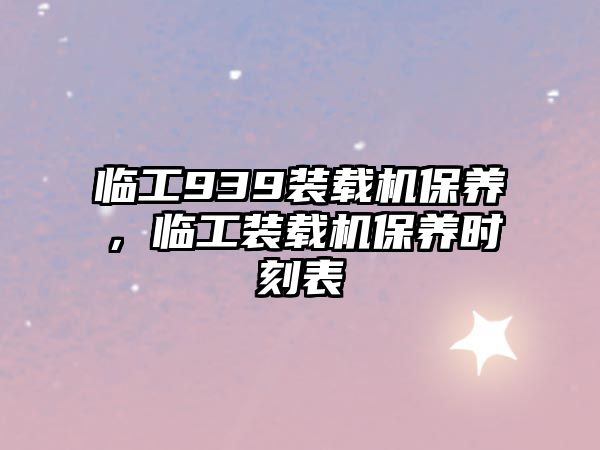 臨工939裝載機保養(yǎng)，臨工裝載機保養(yǎng)時刻表