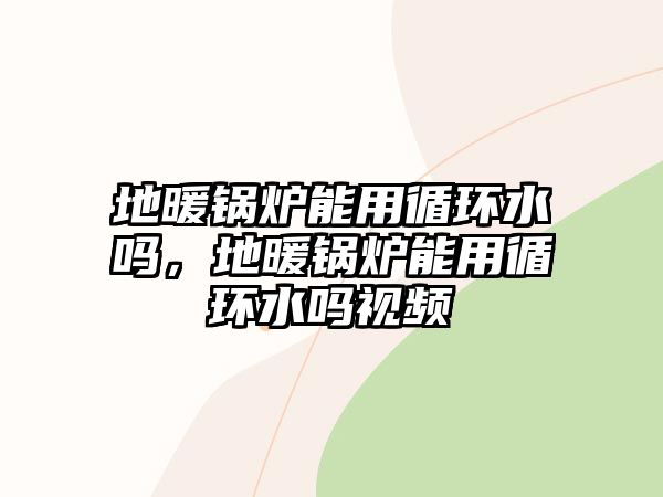 地暖鍋爐能用循環(huán)水嗎，地暖鍋爐能用循環(huán)水嗎視頻