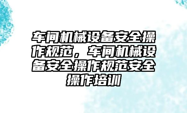 車間機械設(shè)備安全操作規(guī)范，車間機械設(shè)備安全操作規(guī)范安全操作培訓(xùn)