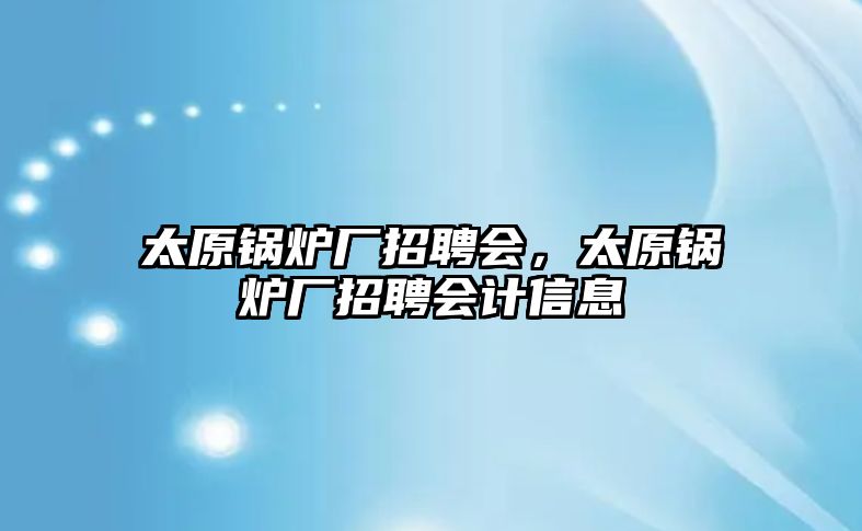 太原鍋爐廠招聘會，太原鍋爐廠招聘會計信息