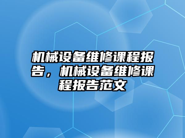 機(jī)械設(shè)備維修課程報(bào)告，機(jī)械設(shè)備維修課程報(bào)告范文