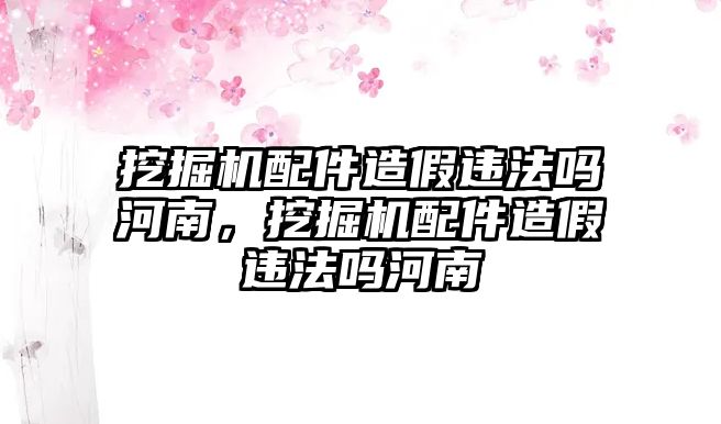 挖掘機(jī)配件造假違法嗎河南，挖掘機(jī)配件造假違法嗎河南