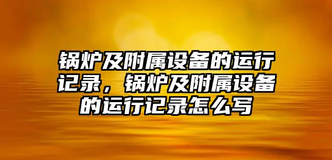 鍋爐及附屬設備的運行記錄，鍋爐及附屬設備的運行記錄怎么寫