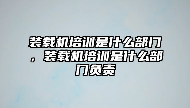 裝載機(jī)培訓(xùn)是什么部門，裝載機(jī)培訓(xùn)是什么部門負(fù)責(zé)