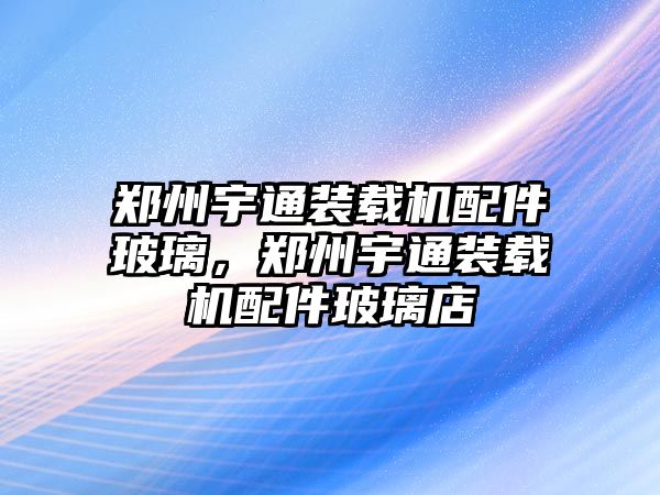 鄭州宇通裝載機(jī)配件玻璃，鄭州宇通裝載機(jī)配件玻璃店