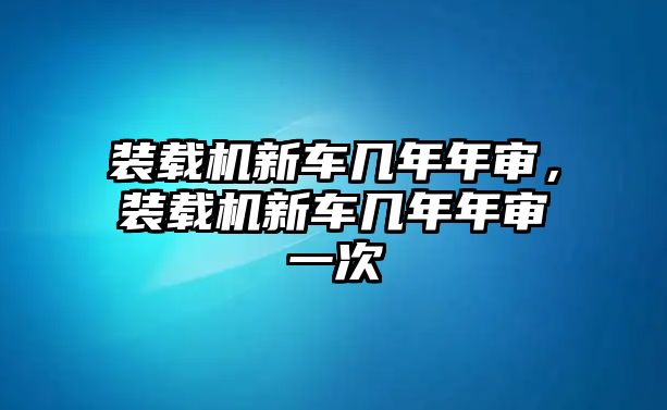 裝載機(jī)新車幾年年審，裝載機(jī)新車幾年年審一次