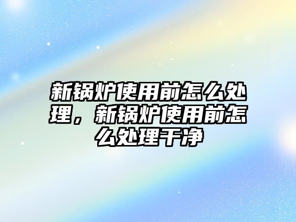 新鍋爐使用前怎么處理，新鍋爐使用前怎么處理干凈