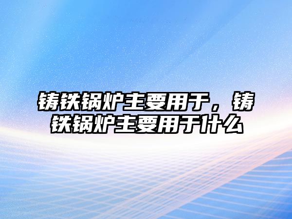 鑄鐵鍋爐主要用于，鑄鐵鍋爐主要用于什么