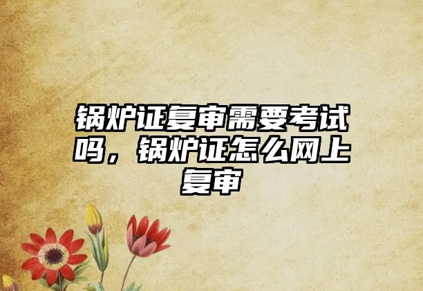 鍋爐證復(fù)審需要考試嗎，鍋爐證怎么網(wǎng)上復(fù)審