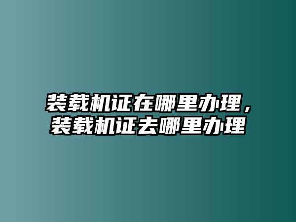 裝載機(jī)證在哪里辦理，裝載機(jī)證去哪里辦理