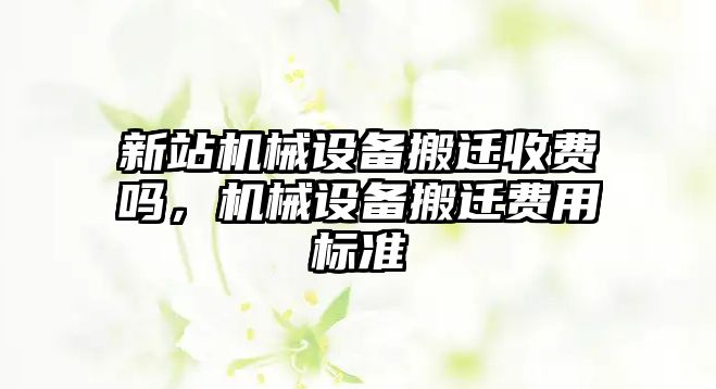 新站機(jī)械設(shè)備搬遷收費(fèi)嗎，機(jī)械設(shè)備搬遷費(fèi)用標(biāo)準(zhǔn)