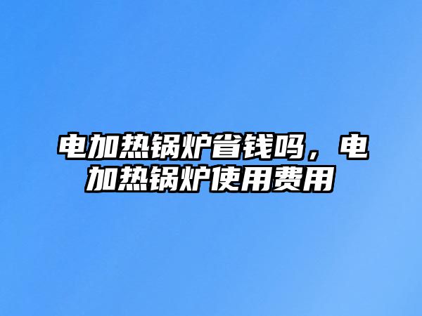 電加熱鍋爐省錢嗎，電加熱鍋爐使用費(fèi)用