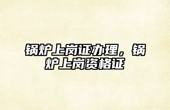 鍋爐上崗證辦理，鍋爐上崗資格證