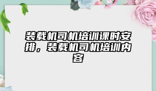 裝載機(jī)司機(jī)培訓(xùn)課時安排，裝載機(jī)司機(jī)培訓(xùn)內(nèi)容