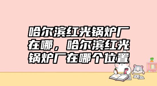 哈爾濱紅光鍋爐廠在哪，哈爾濱紅光鍋爐廠在哪個位置