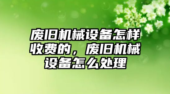 廢舊機(jī)械設(shè)備怎樣收費(fèi)的，廢舊機(jī)械設(shè)備怎么處理