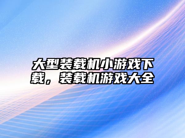 大型裝載機小游戲下載，裝載機游戲大全