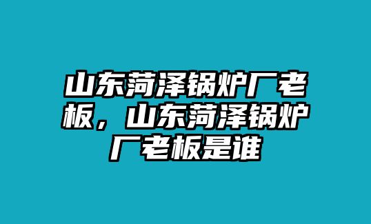 山東菏澤鍋爐廠老板，山東菏澤鍋爐廠老板是誰