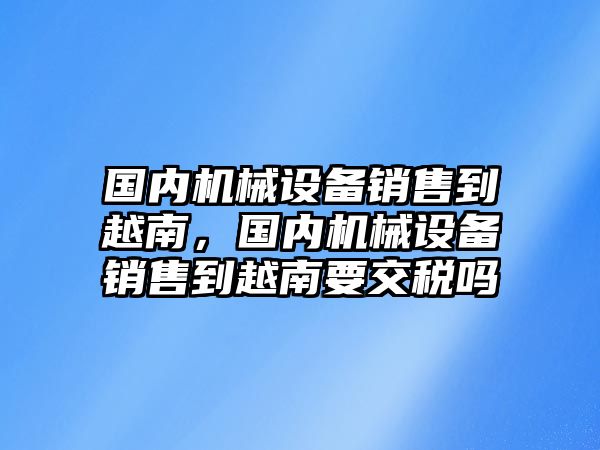 國(guó)內(nèi)機(jī)械設(shè)備銷售到越南，國(guó)內(nèi)機(jī)械設(shè)備銷售到越南要交稅嗎