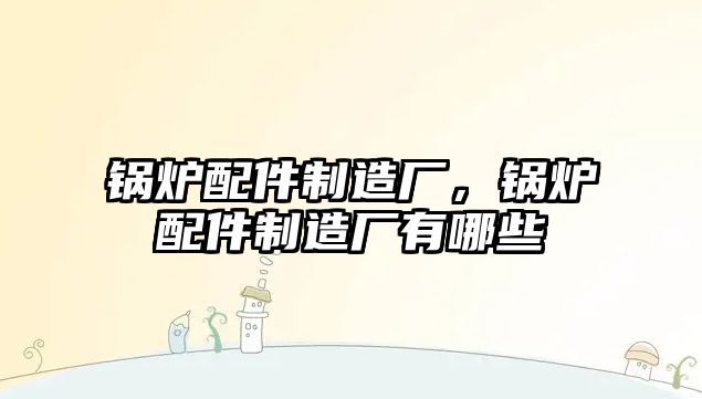 鍋爐配件制造廠，鍋爐配件制造廠有哪些