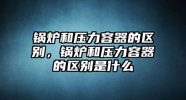 鍋爐和壓力容器的區(qū)別，鍋爐和壓力容器的區(qū)別是什么