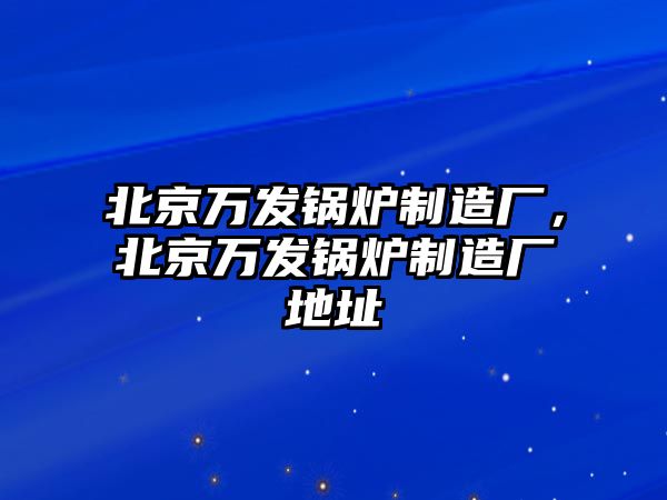 北京萬發(fā)鍋爐制造廠，北京萬發(fā)鍋爐制造廠地址