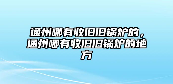 通州哪有收舊舊鍋爐的，通州哪有收舊舊鍋爐的地方