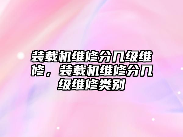 裝載機維修分幾級維修，裝載機維修分幾級維修類別