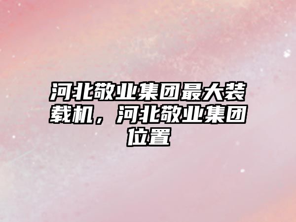 河北敬業(yè)集團(tuán)最大裝載機(jī)，河北敬業(yè)集團(tuán)位置