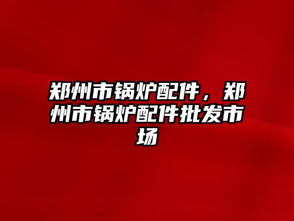 鄭州市鍋爐配件，鄭州市鍋爐配件批發(fā)市場