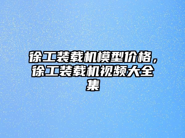 徐工裝載機模型價格，徐工裝載機視頻大全集