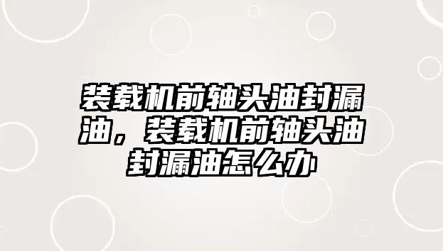 裝載機(jī)前軸頭油封漏油，裝載機(jī)前軸頭油封漏油怎么辦