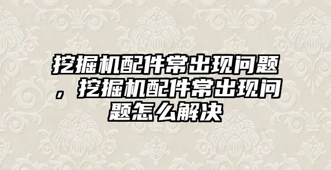 挖掘機配件常出現(xiàn)問題，挖掘機配件常出現(xiàn)問題怎么解決