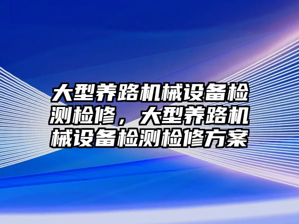 大型養(yǎng)路機械設備檢測檢修，大型養(yǎng)路機械設備檢測檢修方案