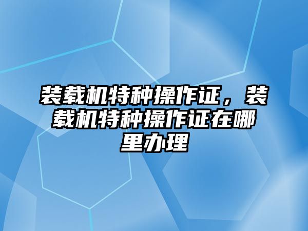 裝載機(jī)特種操作證，裝載機(jī)特種操作證在哪里辦理